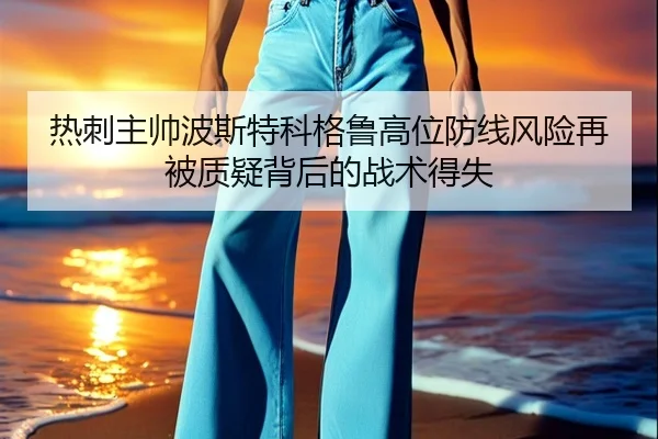 热刺主帅波斯特科格鲁高位防线风险再被质疑背后的战术得失