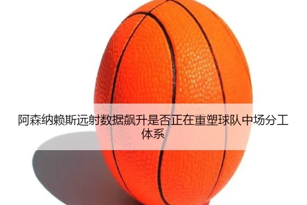 阿森纳赖斯远射数据飙升是否正在重塑球队中场分工体系