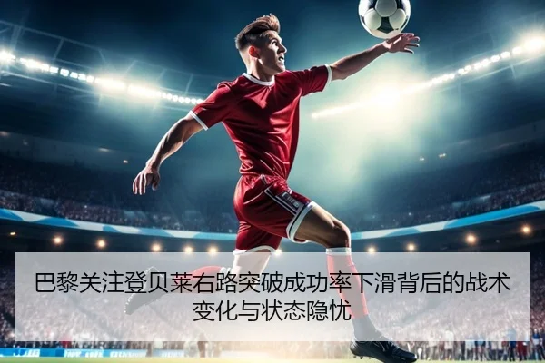 巴黎关注登贝莱右路突破成功率下滑背后的战术变化与状态隐忧