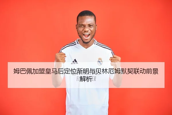 姆巴佩加盟皇马后定位渐明与贝林厄姆默契联动前景解析